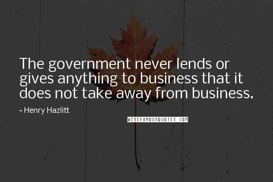 Henry Hazlitt Quotes: The government never lends or gives anything to business that it does not take away from business.