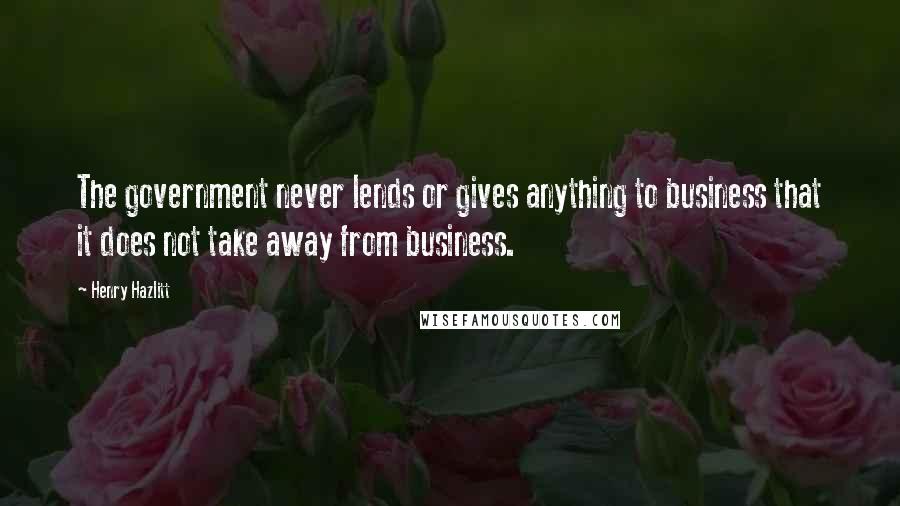 Henry Hazlitt Quotes: The government never lends or gives anything to business that it does not take away from business.