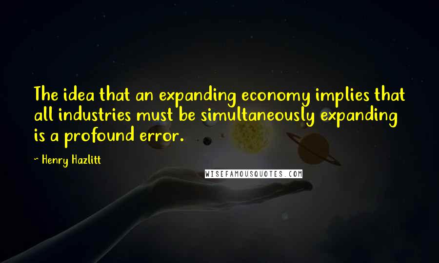 Henry Hazlitt Quotes: The idea that an expanding economy implies that all industries must be simultaneously expanding is a profound error.