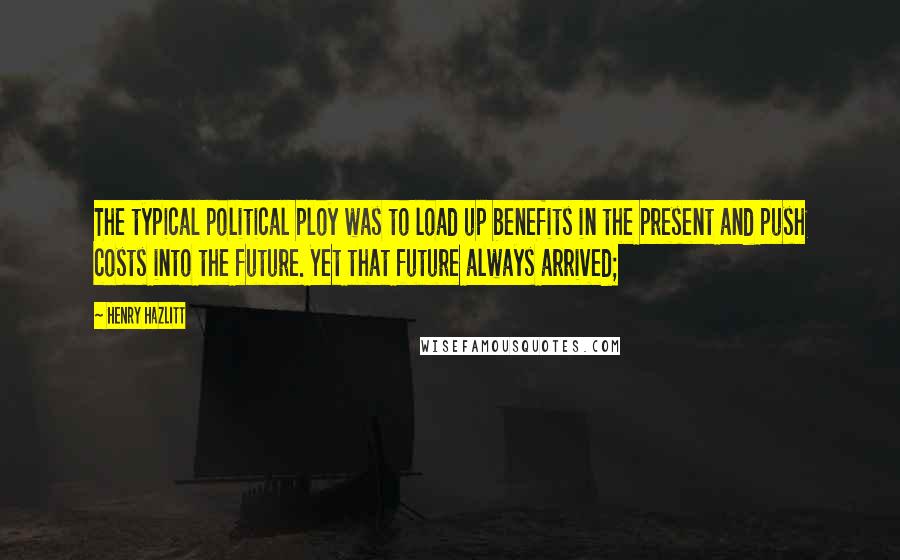 Henry Hazlitt Quotes: The typical political ploy was to load up benefits in the present and push costs into the future. Yet that future always arrived;