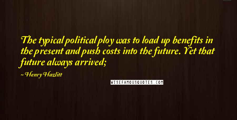 Henry Hazlitt Quotes: The typical political ploy was to load up benefits in the present and push costs into the future. Yet that future always arrived;