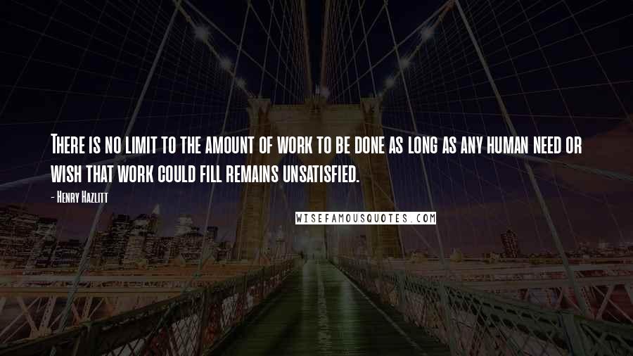 Henry Hazlitt Quotes: There is no limit to the amount of work to be done as long as any human need or wish that work could fill remains unsatisfied.