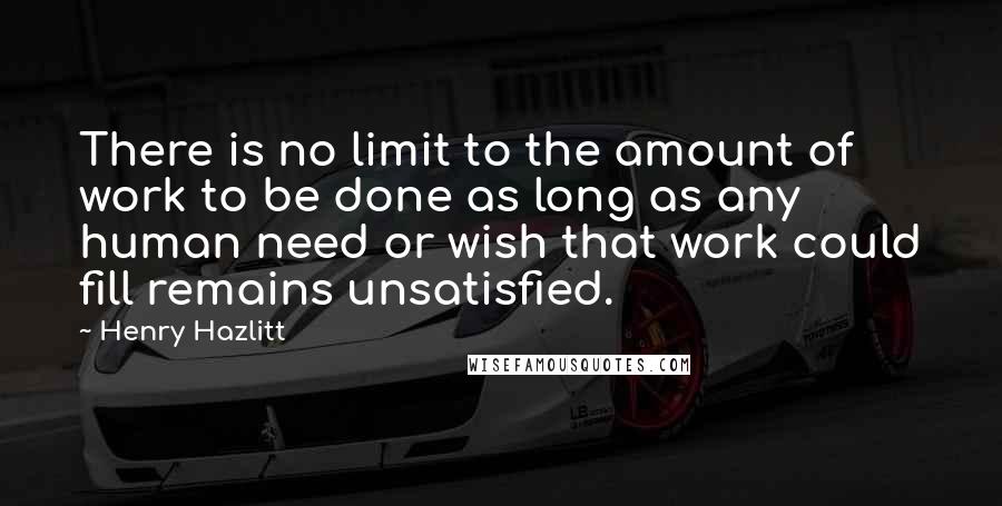Henry Hazlitt Quotes: There is no limit to the amount of work to be done as long as any human need or wish that work could fill remains unsatisfied.