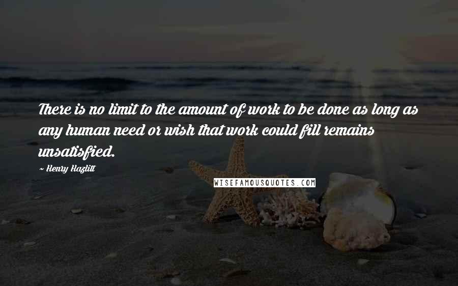 Henry Hazlitt Quotes: There is no limit to the amount of work to be done as long as any human need or wish that work could fill remains unsatisfied.