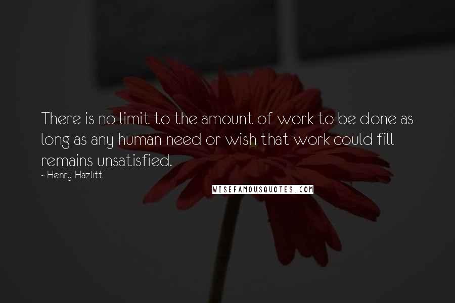 Henry Hazlitt Quotes: There is no limit to the amount of work to be done as long as any human need or wish that work could fill remains unsatisfied.