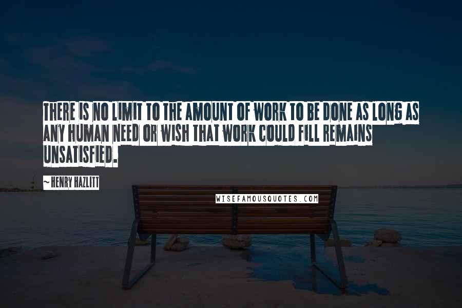 Henry Hazlitt Quotes: There is no limit to the amount of work to be done as long as any human need or wish that work could fill remains unsatisfied.