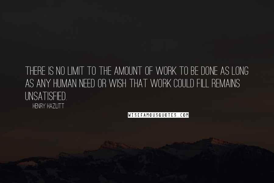 Henry Hazlitt Quotes: There is no limit to the amount of work to be done as long as any human need or wish that work could fill remains unsatisfied.