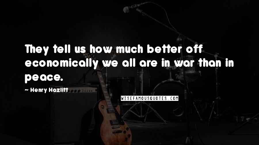 Henry Hazlitt Quotes: They tell us how much better off economically we all are in war than in peace.