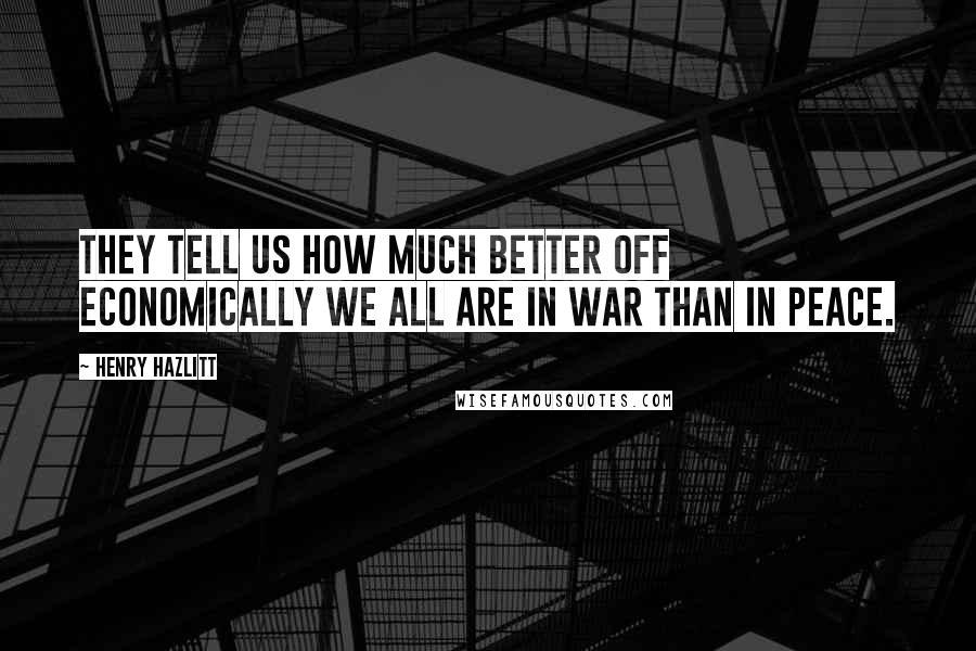 Henry Hazlitt Quotes: They tell us how much better off economically we all are in war than in peace.