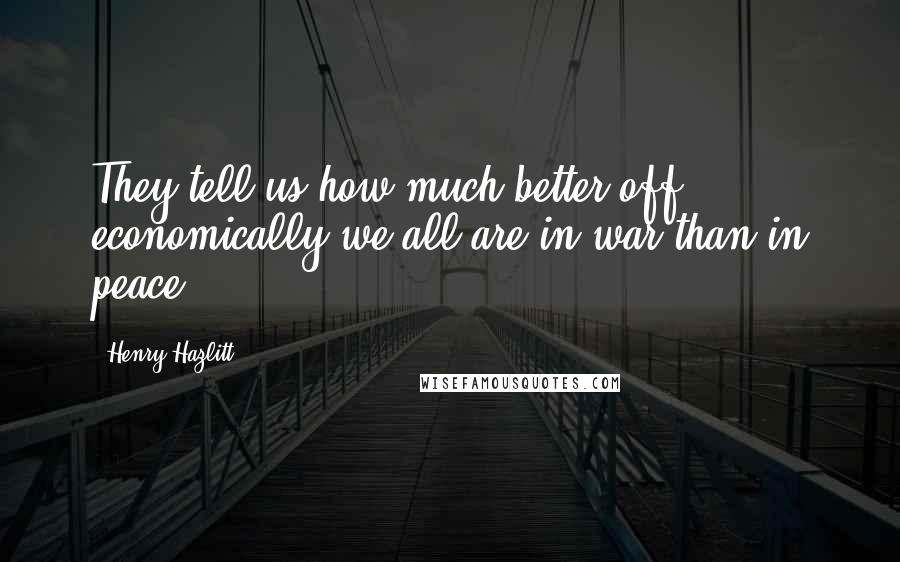 Henry Hazlitt Quotes: They tell us how much better off economically we all are in war than in peace.
