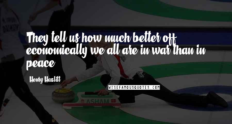 Henry Hazlitt Quotes: They tell us how much better off economically we all are in war than in peace.