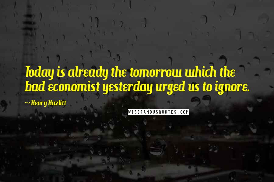 Henry Hazlitt Quotes: Today is already the tomorrow which the bad economist yesterday urged us to ignore.