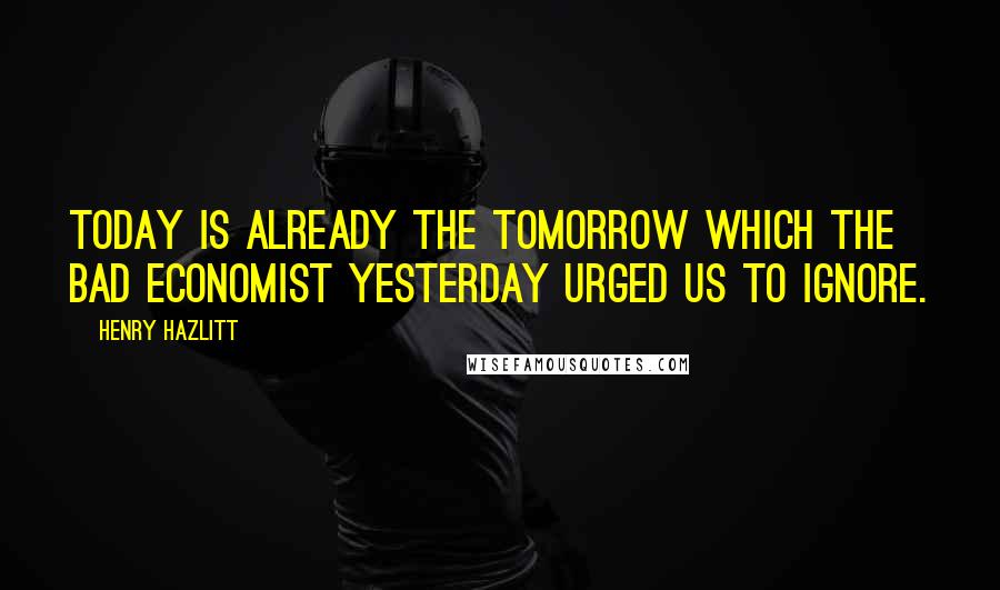 Henry Hazlitt Quotes: Today is already the tomorrow which the bad economist yesterday urged us to ignore.