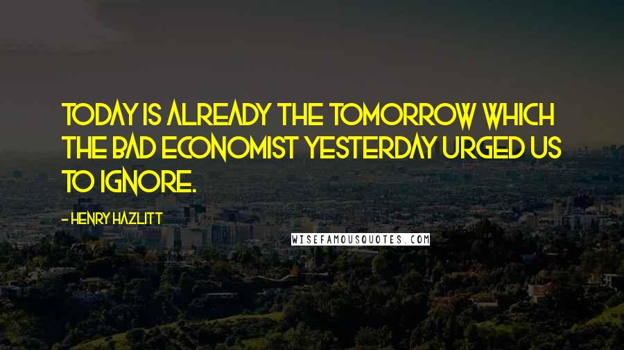 Henry Hazlitt Quotes: Today is already the tomorrow which the bad economist yesterday urged us to ignore.