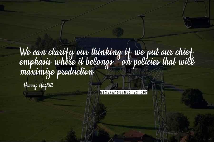 Henry Hazlitt Quotes: We can clarify our thinking if we put our chief emphasis where it belongs - on policies that will maximize production.