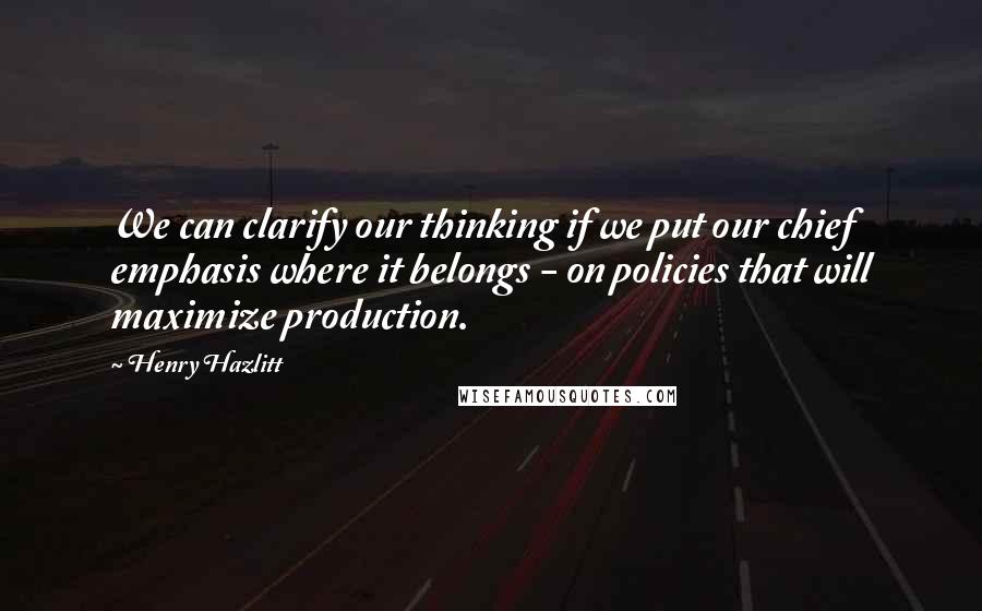 Henry Hazlitt Quotes: We can clarify our thinking if we put our chief emphasis where it belongs - on policies that will maximize production.