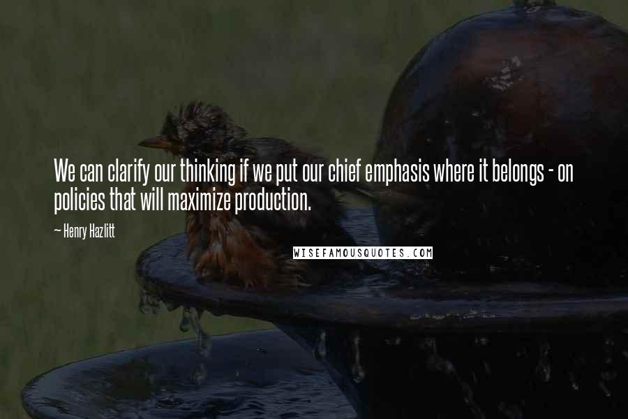 Henry Hazlitt Quotes: We can clarify our thinking if we put our chief emphasis where it belongs - on policies that will maximize production.