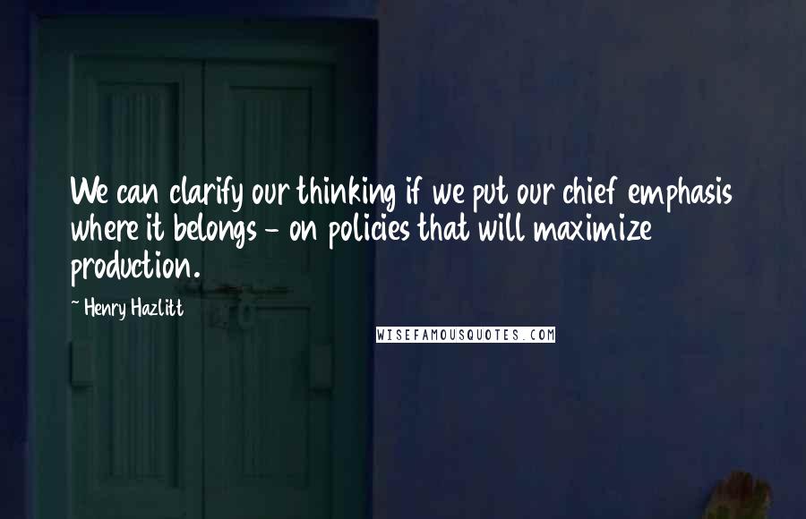 Henry Hazlitt Quotes: We can clarify our thinking if we put our chief emphasis where it belongs - on policies that will maximize production.