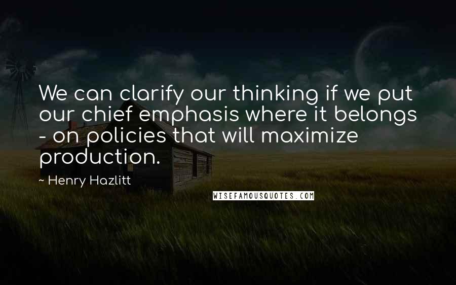 Henry Hazlitt Quotes: We can clarify our thinking if we put our chief emphasis where it belongs - on policies that will maximize production.