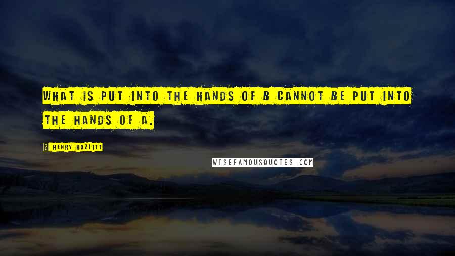 Henry Hazlitt Quotes: What is put into the hands of B cannot be put into the hands of A.