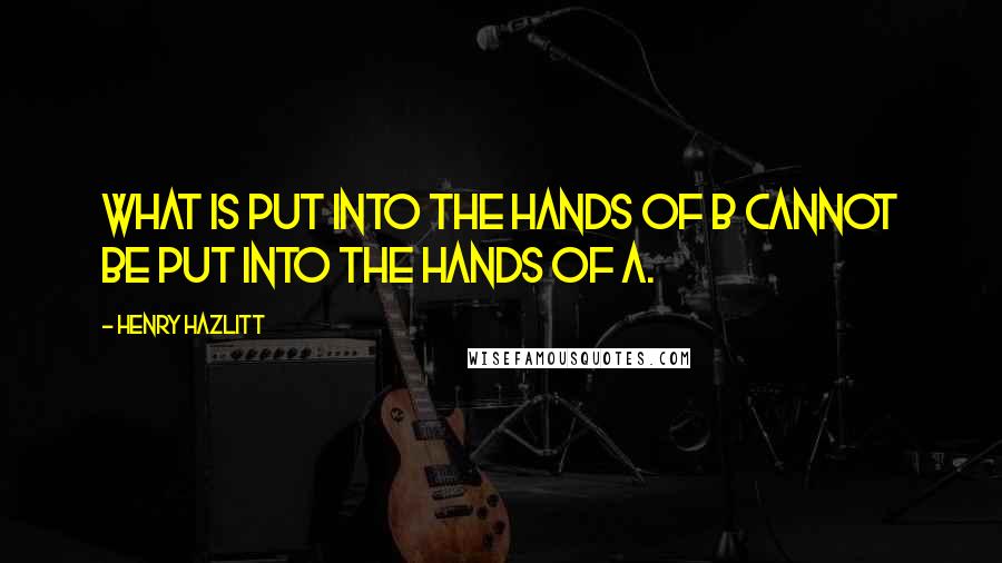 Henry Hazlitt Quotes: What is put into the hands of B cannot be put into the hands of A.