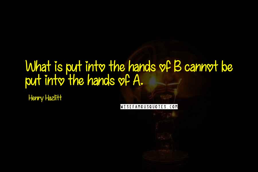 Henry Hazlitt Quotes: What is put into the hands of B cannot be put into the hands of A.