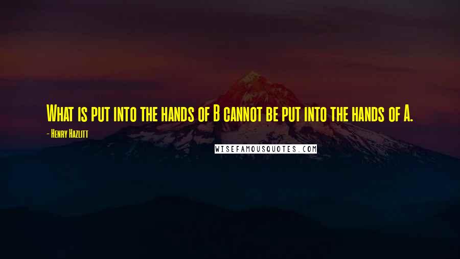 Henry Hazlitt Quotes: What is put into the hands of B cannot be put into the hands of A.