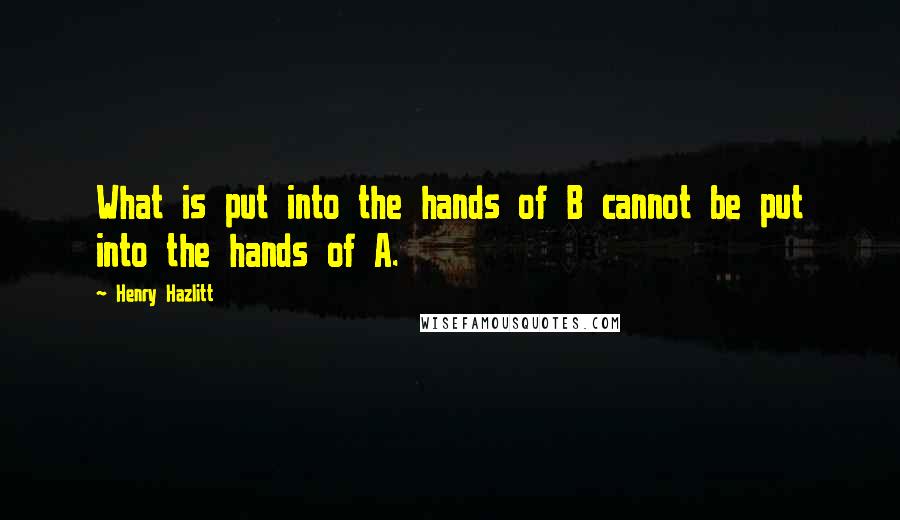 Henry Hazlitt Quotes: What is put into the hands of B cannot be put into the hands of A.