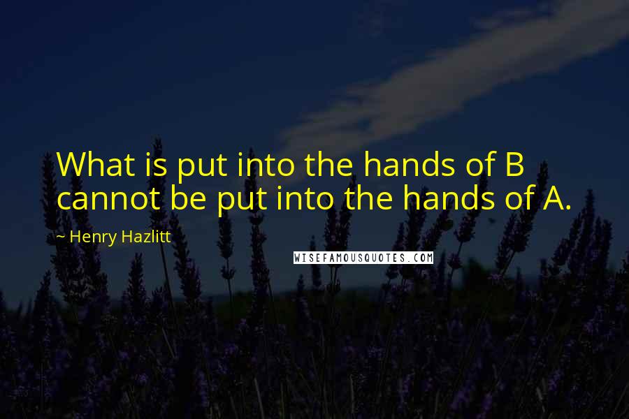 Henry Hazlitt Quotes: What is put into the hands of B cannot be put into the hands of A.