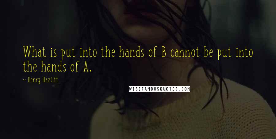 Henry Hazlitt Quotes: What is put into the hands of B cannot be put into the hands of A.