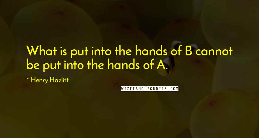 Henry Hazlitt Quotes: What is put into the hands of B cannot be put into the hands of A.