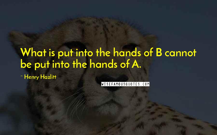 Henry Hazlitt Quotes: What is put into the hands of B cannot be put into the hands of A.