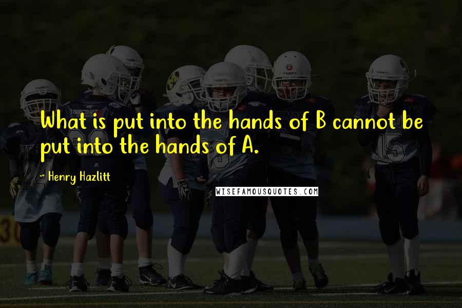 Henry Hazlitt Quotes: What is put into the hands of B cannot be put into the hands of A.