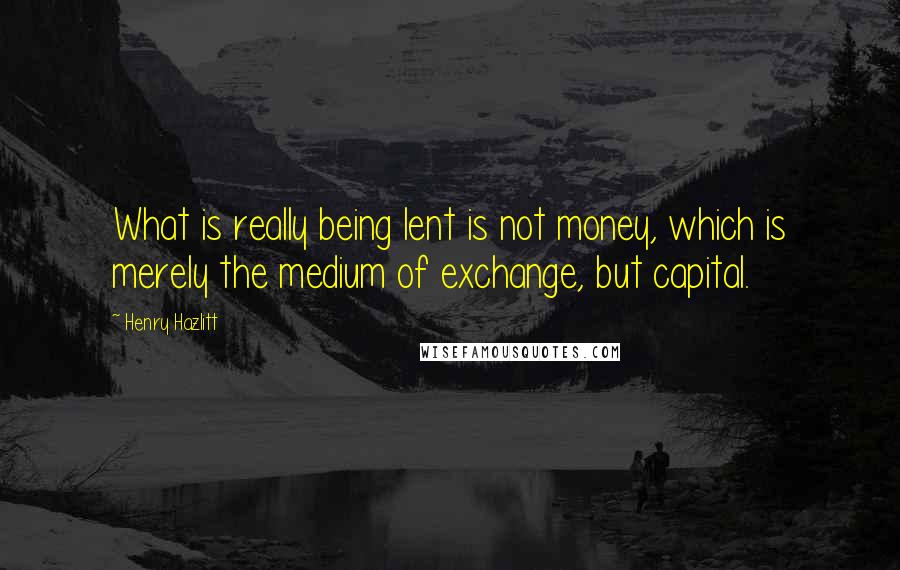 Henry Hazlitt Quotes: What is really being lent is not money, which is merely the medium of exchange, but capital.