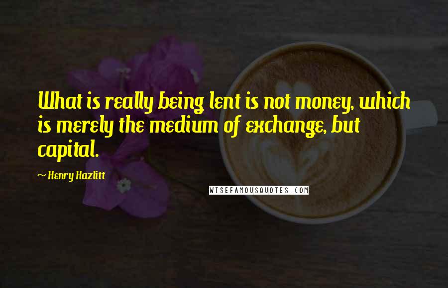 Henry Hazlitt Quotes: What is really being lent is not money, which is merely the medium of exchange, but capital.