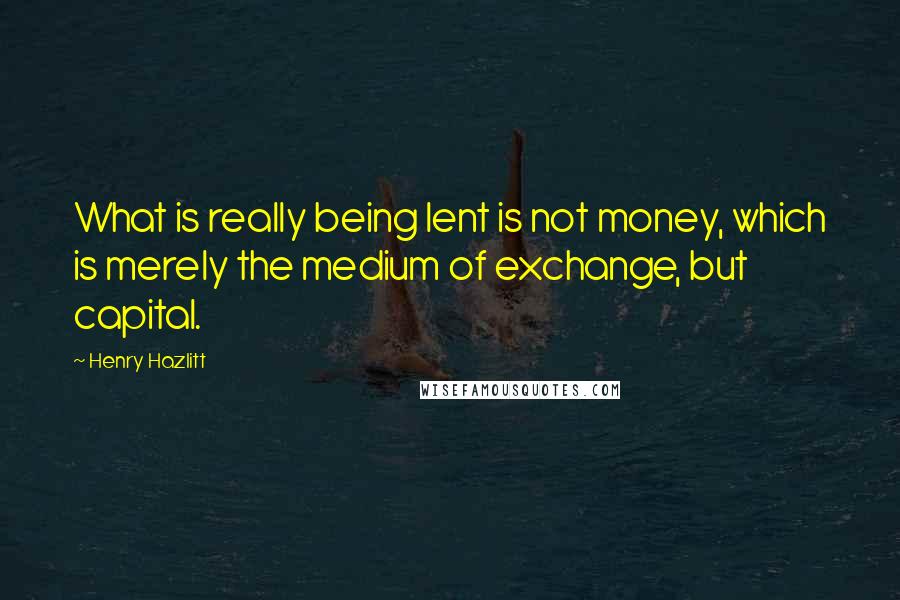 Henry Hazlitt Quotes: What is really being lent is not money, which is merely the medium of exchange, but capital.