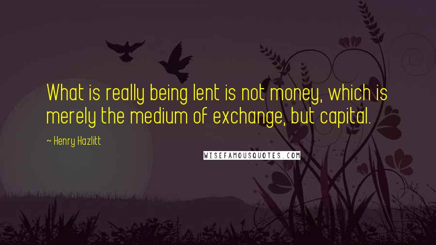 Henry Hazlitt Quotes: What is really being lent is not money, which is merely the medium of exchange, but capital.