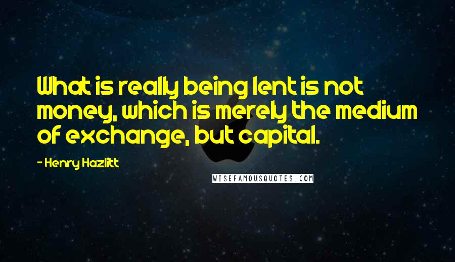 Henry Hazlitt Quotes: What is really being lent is not money, which is merely the medium of exchange, but capital.