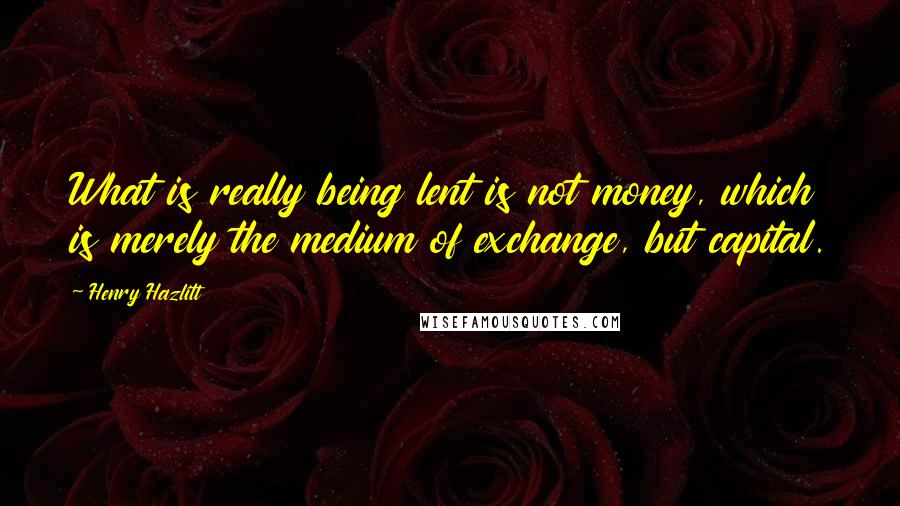 Henry Hazlitt Quotes: What is really being lent is not money, which is merely the medium of exchange, but capital.