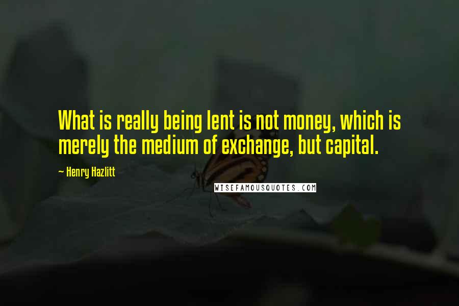 Henry Hazlitt Quotes: What is really being lent is not money, which is merely the medium of exchange, but capital.