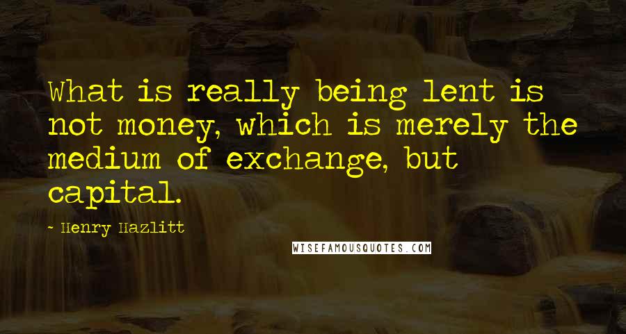 Henry Hazlitt Quotes: What is really being lent is not money, which is merely the medium of exchange, but capital.
