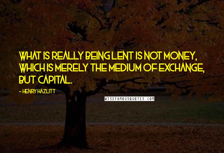 Henry Hazlitt Quotes: What is really being lent is not money, which is merely the medium of exchange, but capital.