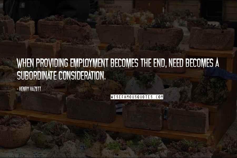 Henry Hazlitt Quotes: When providing employment becomes the end, need becomes a subordinate consideration.