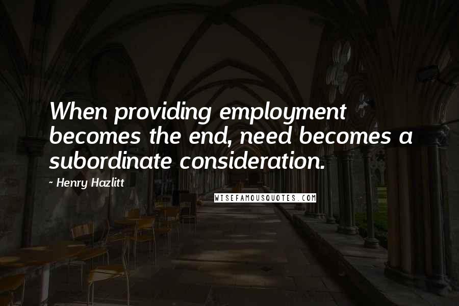 Henry Hazlitt Quotes: When providing employment becomes the end, need becomes a subordinate consideration.