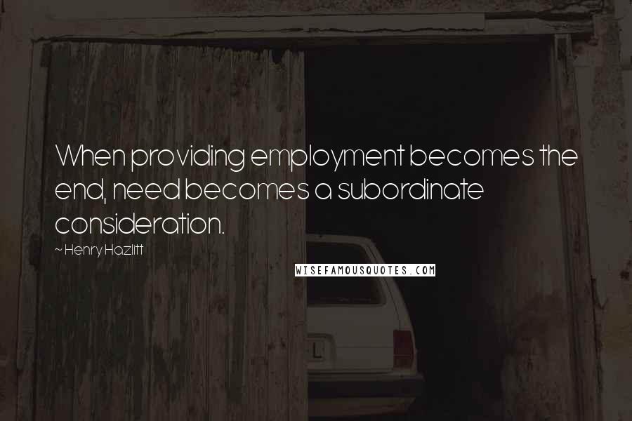 Henry Hazlitt Quotes: When providing employment becomes the end, need becomes a subordinate consideration.