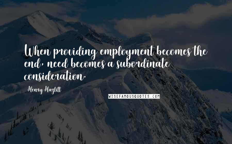 Henry Hazlitt Quotes: When providing employment becomes the end, need becomes a subordinate consideration.