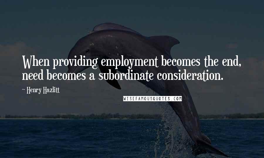 Henry Hazlitt Quotes: When providing employment becomes the end, need becomes a subordinate consideration.