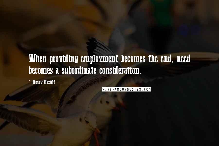 Henry Hazlitt Quotes: When providing employment becomes the end, need becomes a subordinate consideration.
