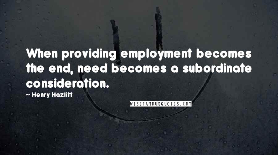 Henry Hazlitt Quotes: When providing employment becomes the end, need becomes a subordinate consideration.