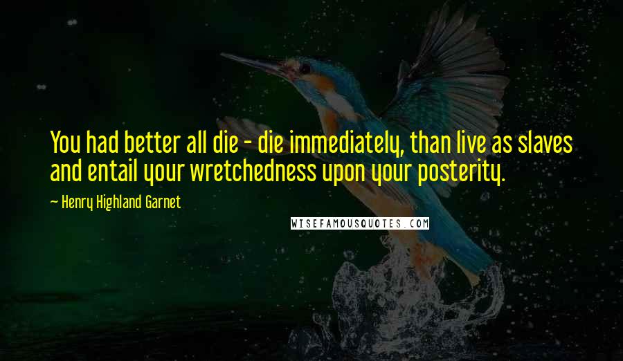 Henry Highland Garnet Quotes: You had better all die - die immediately, than live as slaves and entail your wretchedness upon your posterity.